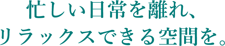忙しい日常を離れ、リラックスできる空間を。